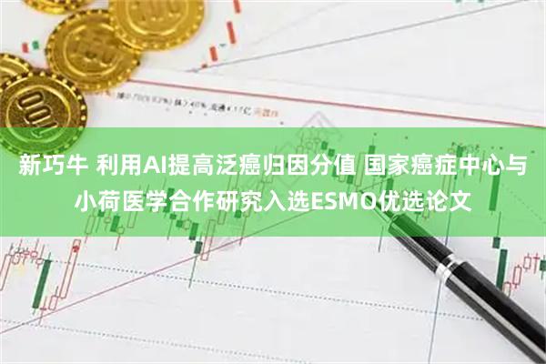 新巧牛 利用AI提高泛癌归因分值 国家癌症中心与小荷医学合作研究入选ESMO优选论文