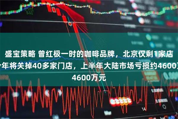 盛宝策略 曾红极一时的咖啡品牌，北京仅剩1家店！今年将关掉40多家门店，上半年大陆市场亏损约4600万元