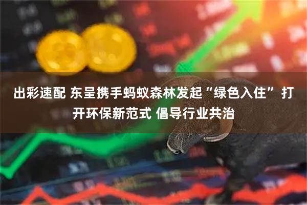 出彩速配 东呈携手蚂蚁森林发起“绿色入住” 打开环保新范式 倡导行业共治