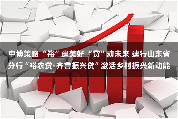 中博策略 “裕”建美好 “贷”动未来 建行山东省分行“裕农贷-齐鲁振兴贷”激活乡村振兴新动能