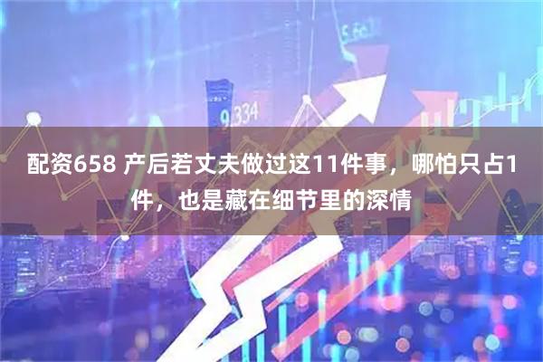 配资658 产后若丈夫做过这11件事，哪怕只占1件，也是藏在细节里的深情