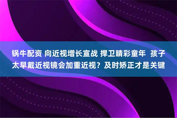锅牛配资 向近视增长宣战 捍卫睛彩童年  孩子太早戴近视镜会加重近视？及时矫正才是关键