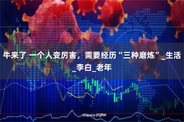 牛来了 一个人变厉害，需要经历“三种磨炼”_生活_李白_老年