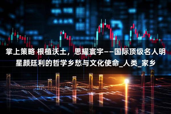 掌上策略 根植沃土，思耀寰宇——国际顶级名人明星颜廷利的哲学乡愁与文化使命_人类_家乡