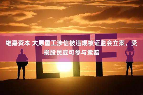 维嘉资本 太原重工涉信披违规被证监会立案,受损股民或可参与索赔