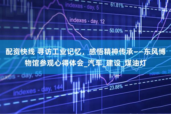 配资快线 寻访工业记忆,感悟精神传承——东风博物馆参观心得体会_汽车_建设_煤油灯