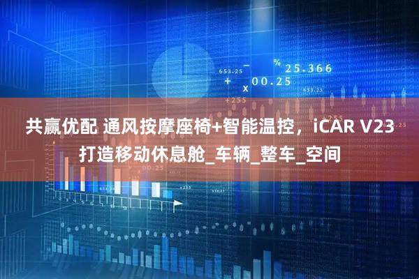 共赢优配 通风按摩座椅+智能温控,iCAR V23打造移动休息舱_车辆_整车_空间