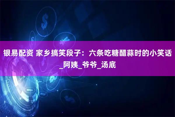银易配资 家乡搞笑段子：六条吃糖醋蒜时的小笑话_阿姨_爷爷_汤底