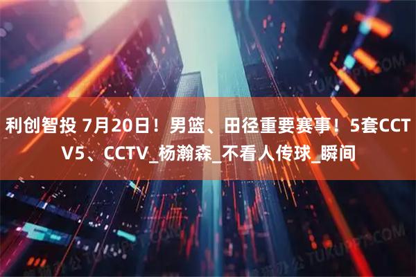 利创智投 7月20日！男篮、田径重要赛事！5套CCTV5、CCTV_杨瀚森_不看人传球_瞬间