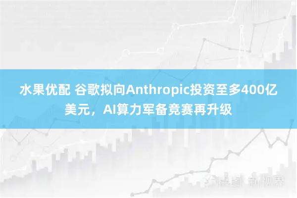水果优配 谷歌拟向Anthropic投资至多400亿美元，AI算力军备竞赛再升级