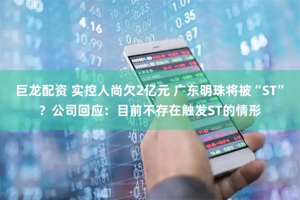 巨龙配资 实控人尚欠2亿元 广东明珠将被“ST”?公司回应:目前不存在触发ST的情形