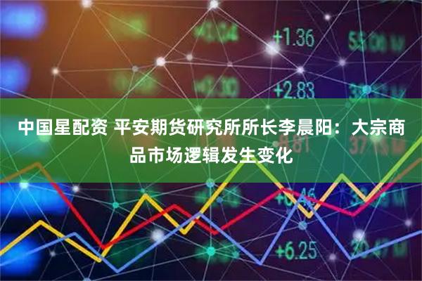 中国星配资 平安期货研究所所长李晨阳：大宗商品市场逻辑发生变化